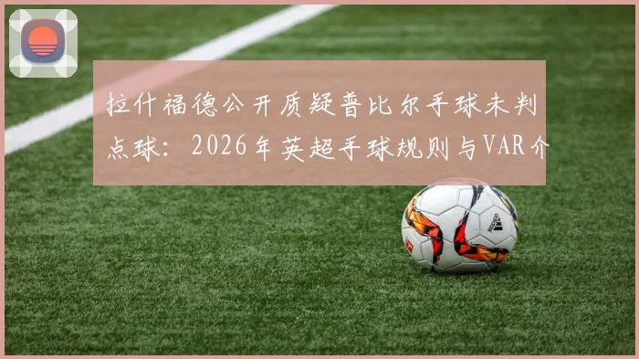 拉什福德公开质疑普比尔手球未判点球：2026年英超手球规则与VAR介入标准深度探讨，附争议判罚案例回顾