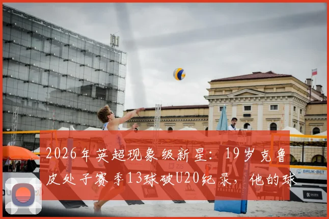 2026年英超现象级新星：19岁克鲁皮处子赛季13球破U20纪录，他的球队与数据分析