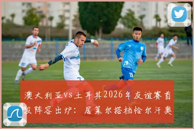 澳大利亚vs土耳其2026年友谊赛首发阵容出炉：居莱尔搭档恰尔汗奥卢，新星伊兰昆达迎来成年国家队首秀