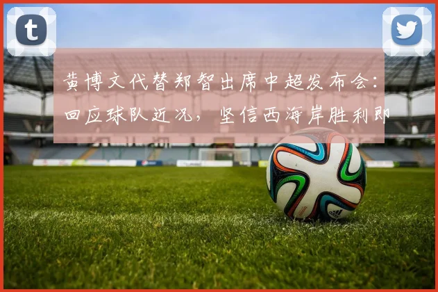 黄博文代替郑智出席中超发布会:回应球队近况,坚信西海岸胜利即将到来