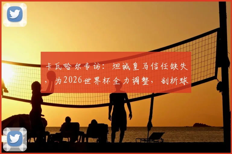 卡瓦哈尔专访：坦诚皇马信任缺失，为2026世界杯全力调整，剖析球员状态与俱乐部关系影响