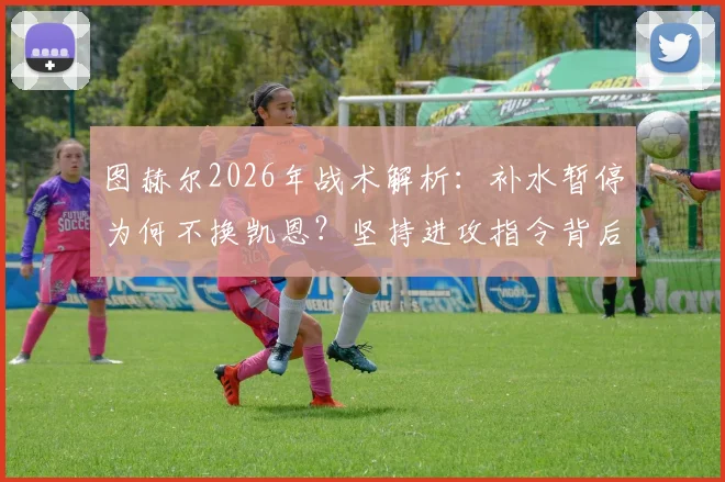 图赫尔2026年战术解析：补水暂停为何不换凯恩？坚持进攻指令背后的执教哲学