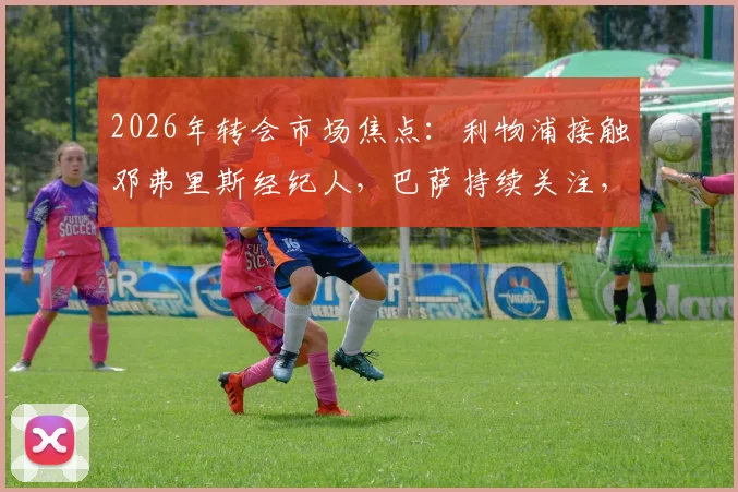 2026年转会市场焦点:利物浦接触邓弗里斯经纪人,巴萨持续关注,球员转会可能性深度分析